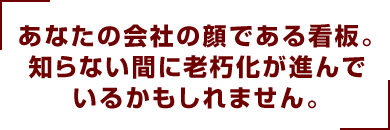 あなたの会社の顔である看板。知らない間に老朽化が進んでいるかもしれません。